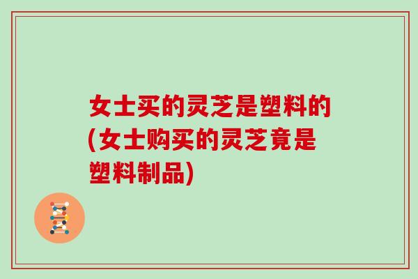 女士买的灵芝是塑料的(女士购买的灵芝竟是塑料制品)