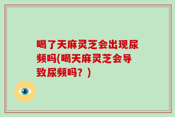 喝了天麻灵芝会出现尿频吗(喝天麻灵芝会导致尿频吗？)
