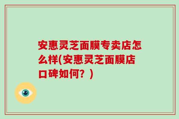 安惠灵芝面膜专卖店怎么样(安惠灵芝面膜店口碑如何？)