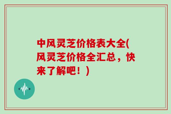 中风灵芝价格表大全(风灵芝价格全汇总，快来了解吧！)