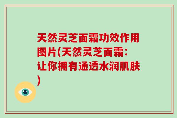 天然灵芝面霜功效作用图片(天然灵芝面霜：让你拥有通透水润肌肤)