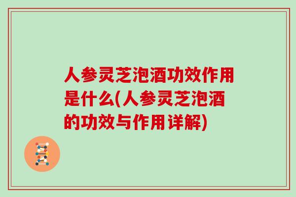 人参灵芝泡酒功效作用是什么(人参灵芝泡酒的功效与作用详解)
