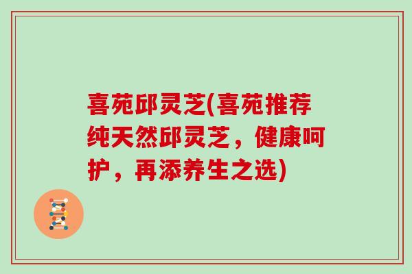 喜苑邱灵芝(喜苑推荐纯天然邱灵芝，健康呵护，再添养生之选)