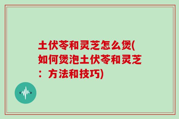 土伏苓和灵芝怎么煲(如何煲泡土伏苓和灵芝：方法和技巧)