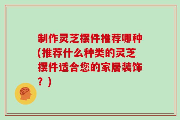 制作灵芝摆件推荐哪种(推荐什么种类的灵芝摆件适合您的家居装饰？)