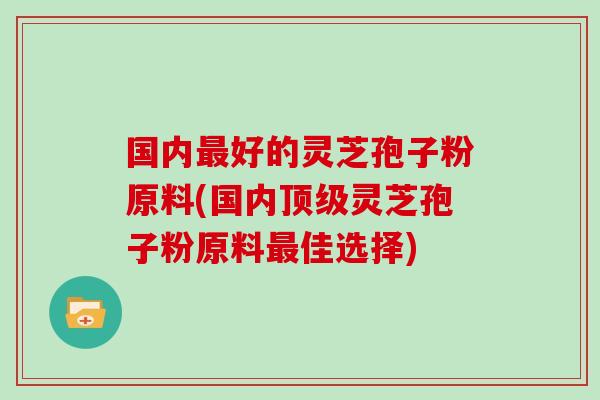国内最好的灵芝孢子粉原料(国内顶级灵芝孢子粉原料最佳选择)