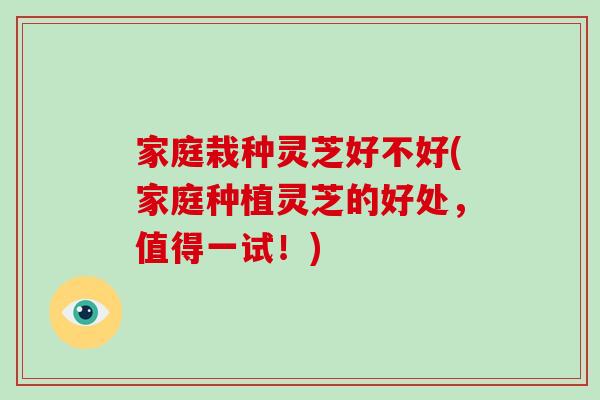 家庭栽种灵芝好不好(家庭种植灵芝的好处，值得一试！)