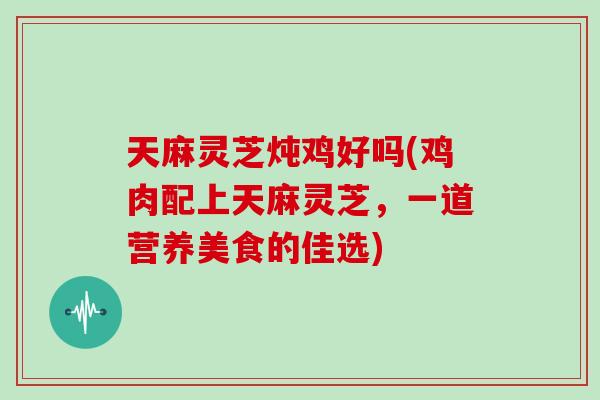 天麻灵芝炖鸡好吗(鸡肉配上天麻灵芝，一道营养美食的佳选)