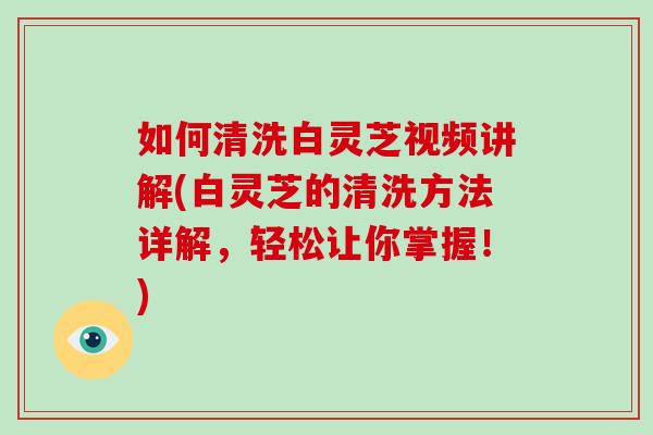 如何清洗白灵芝视频讲解(白灵芝的清洗方法详解，轻松让你掌握！)