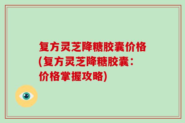 复方灵芝降糖胶囊价格(复方灵芝降糖胶囊：价格掌握攻略)