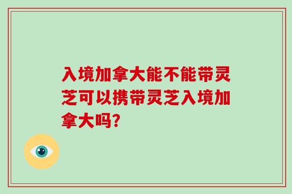 入境加拿大能不能带灵芝可以携带灵芝入境加拿大吗？