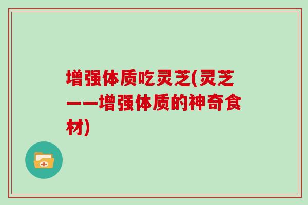 增强体质吃灵芝(灵芝——增强体质的神奇食材)
