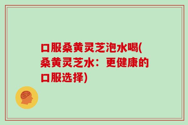 口服桑黄灵芝泡水喝(桑黄灵芝水：更健康的口服选择)