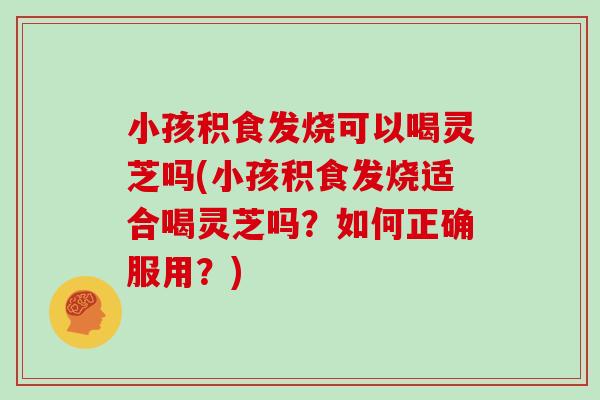 小孩积食发烧可以喝灵芝吗(小孩积食发烧适合喝灵芝吗?如何正确服用?)-第1张图片-灵芝大师 小孩积食发烧可以喝灵芝吗(小孩积食发烧适合喝灵芝吗?如何正确服用?)-第1张图片-灵芝大师
