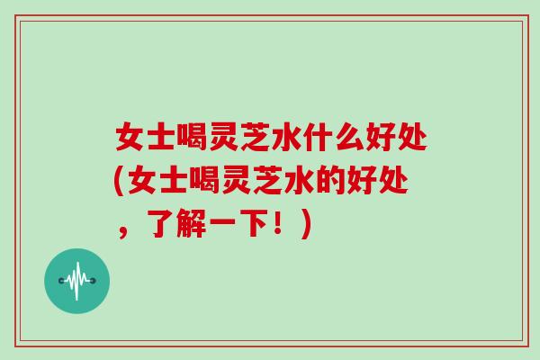 女士喝灵芝水什么好处(女士喝灵芝水的好处，了解一下！)