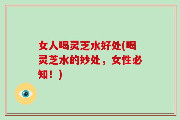 女人喝灵芝水好处(喝灵芝水的妙处，女性必知！)