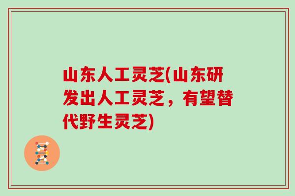 山东人工灵芝(山东研发出人工灵芝，有望替代野生灵芝)