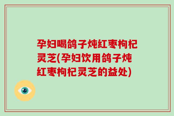 孕妇喝鸽子炖红枣枸杞灵芝(孕妇饮用鸽子炖红枣枸杞灵芝的益处)