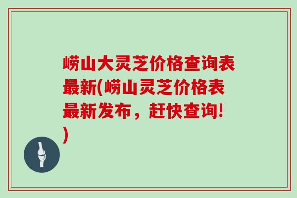 崂山大灵芝价格查询表最新(崂山灵芝价格表最新发布，赶快查询!)