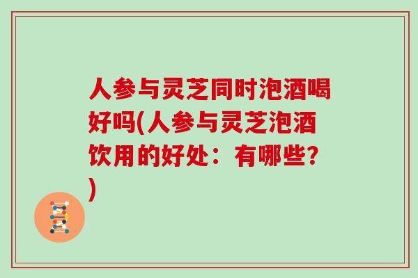 人参与灵芝同时泡酒喝好吗(人参与灵芝泡酒饮用的好处：有哪些？)