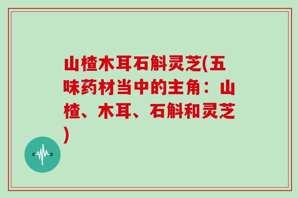 山楂木耳石斛灵芝(五味药材当中的主角：山楂、木耳、石斛和灵芝)