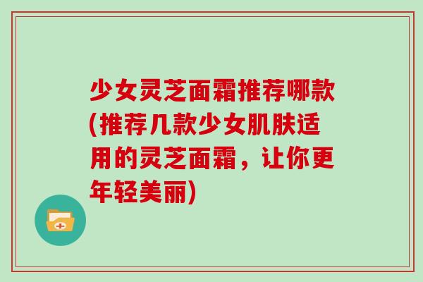 少女灵芝面霜推荐哪款(推荐几款少女肌肤适用的灵芝面霜，让你更年轻美丽)