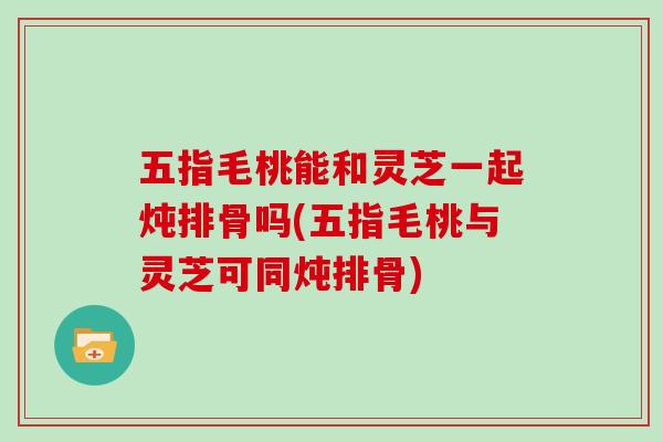 五指毛桃能和灵芝一起炖排骨吗(五指毛桃与灵芝可同炖排骨)