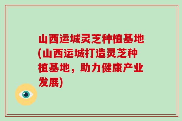 山西运城灵芝种植基地(山西运城打造灵芝种植基地，助力健康产业发展)