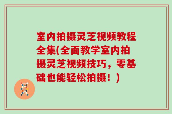 室内拍摄灵芝视频教程全集(全面教学室内拍摄灵芝视频技巧，零基础也能轻松拍摄！)