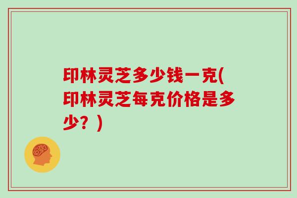 印林灵芝多少钱一克(印林灵芝每克价格是多少？)