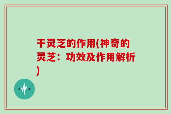 干灵芝的作用(神奇的灵芝：功效及作用解析)