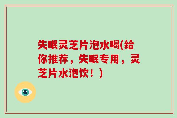 失眠灵芝片泡水喝(给你推荐，失眠专用，灵芝片水泡饮！)