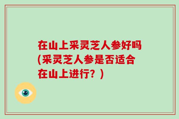 在山上采灵芝人参好吗(采灵芝人参是否适合在山上进行？)