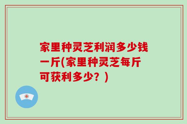 家里种灵芝利润多少钱一斤(家里种灵芝每斤可获利多少？)