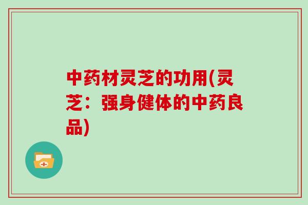 中药材灵芝的功用(灵芝：强身健体的中药良品)