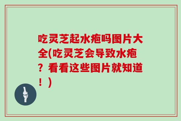 吃灵芝起水疱吗图片大全(吃灵芝会导致水疱？看看这些图片就知道！)