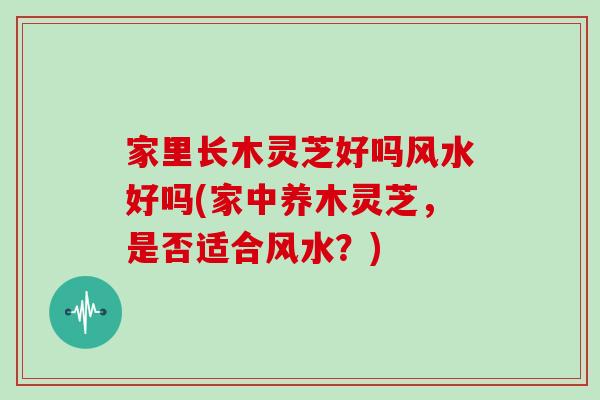 家里长木灵芝好吗风水好吗(家中养木灵芝，是否适合风水？)