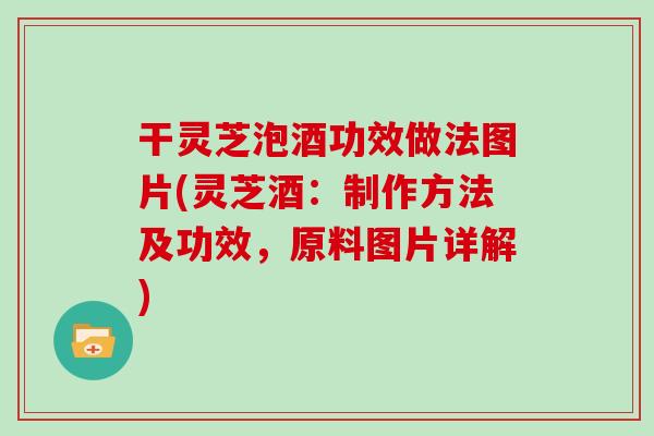 干灵芝泡酒功效做法图片(灵芝酒：制作方法及功效，原料图片详解)