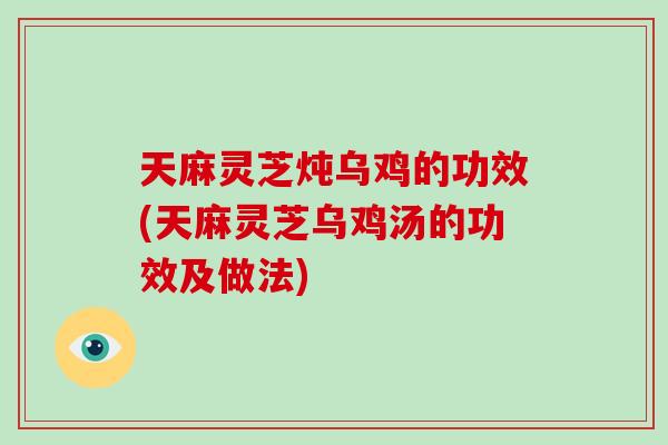 天麻灵芝炖乌鸡的功效(天麻灵芝乌鸡汤的功效及做法)