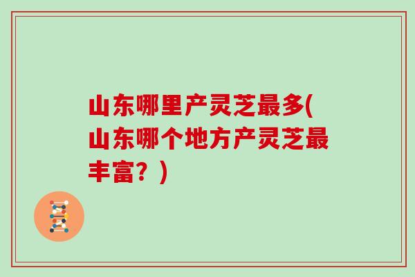 山东哪里产灵芝最多(山东哪个地方产灵芝最丰富？)