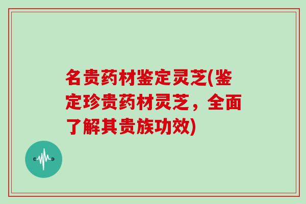 名贵药材鉴定灵芝(鉴定珍贵药材灵芝，全面了解其贵族功效)