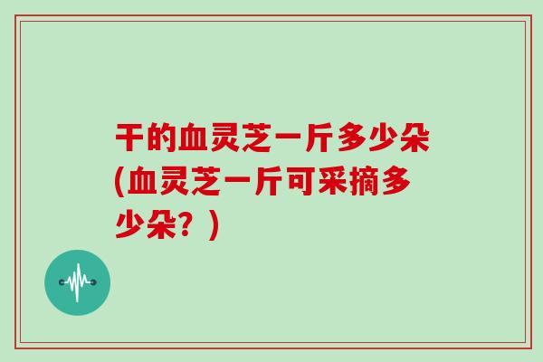 干的血灵芝一斤多少朵(血灵芝一斤可采摘多少朵？)