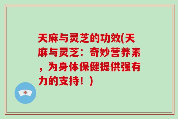 天麻与灵芝的功效(天麻与灵芝：奇妙营养素，为身体保健提供强有力的支持！)