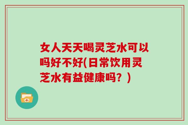 女人天天喝灵芝水可以吗好不好(日常饮用灵芝水有益健康吗？)