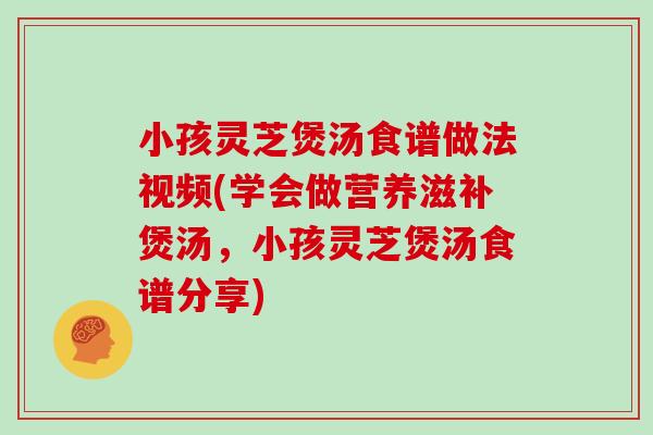 小孩灵芝煲汤食谱做法视频(学会做营养滋补煲汤，小孩灵芝煲汤食谱分享)