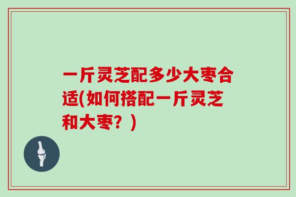 一斤灵芝配多少大枣合适(如何搭配一斤灵芝和大枣？)