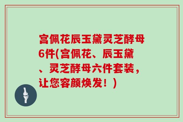 宫佩花辰玉黛灵芝酵母6件(宫佩花、辰玉黛、灵芝酵母六件套装，让您容颜焕发！)