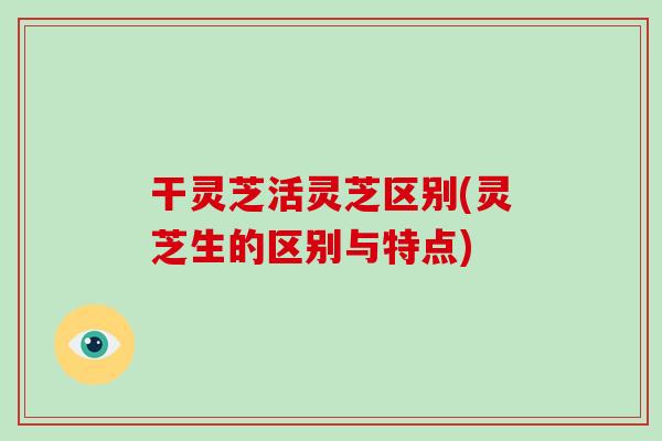 干灵芝活灵芝区别(灵芝生的区别与特点)