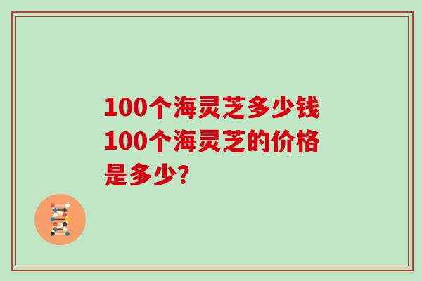 100个海灵芝多少钱100个海灵芝的价格是多少？