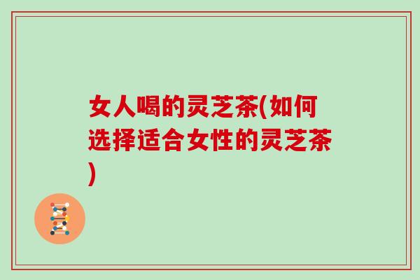 女人喝的灵芝茶(如何选择适合女性的灵芝茶)